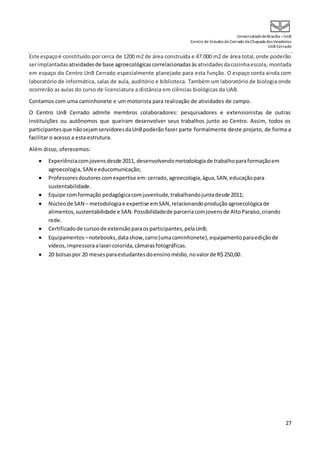 UniversidadedeBrasília –UnB
Centro de Estudos do Cerrado da Chapada dos Veadeiros
UnB Cerrado
27
Este espaçoé constituído por cerca de 1200 m2 de área construída e 47.000 m2 de área total,onde poderão
serimplantadas atividades de base agroecológicas correlacionadasàs atividadesdacozinhaescola, montada
em espaço do Centro UnB Cerrado especialmente planejado para esta função. O espaço conta ainda com
laboratório de informática, salas de aula, auditório e biblioteca. Também um laboratório de biologia onde
ocorrerão as aulas do curso de licenciatura a distância em ciências biológicas da UAB.
Contamos com uma caminhonete e um motorista para realização de atividades de campo.
O Centro UnB Cerrado admite membros colaboradores: pesquisadores e extensionistas de outras
instituições ou autônomos que queiram desenvolver seus trabalhos junto ao Centro. Assim, todos os
participantesque nãosejamservidoresdaUnBpoderão fazer parte formalmente deste projeto, de forma a
facilitar o acesso a esta estrutura.
Além disso, oferecemos:
 Experiênciacomjovensdesde 2011, desenvolvendometodologiade trabalhoparaformaçãoem
agroecologia,SAN e educomunicação;
 Professoresdoutores comexpertise em:cerrado,agroecologia,água,SAN,educaçãopara
sustentabilidade.
 Equipe comformação pedagógicacomjuventude,trabalhandojuntadesde 2011;
 Núcleode SAN – metodologiae expertise emSAN,relacionandoproduçãoagroecológicade
alimentos,sustentabilidade e SAN.Possibilidadede parceriacomjovensde AltoParaíso,criando
rede.
 Certificadode cursosde extensãoparaosparticipantes,pelaUnB;
 Equipamentos –notebooks,datashow,carro(umacaminhonete),equipamentoparaediçãode
vídeos,impressoraalasercolorida,câmarasfotográficas.
 20 bolsaspor 20 mesesparaestudantesdoensinomédio,novalorde R$ 250,00.
 