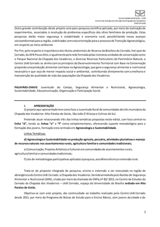 UniversidadedeBrasília –UnB
Centro de Estudos do Cerrado da Chapada dos Veadeiros
UnB Cerrado
2
Outra grande contribuição deste projeto será para pesquisa científica aplicada, por meio da realização de
experimentos, associados à resolução de problemas específicos dos sítios familiares de produção. Estas
pesquisas darão maior segurança e estabilidade à economia rural, possibilitando novos avanços
socioambientaisparaa região,viabilizadoscomestaorientaçãoparao processode Transição Agroecológica,
em respeito ao meio ambiente
Por fim,pelorespeito à importância dos títulos ambientais de Reserva da Biosfera do Cerrado, hot spot do
Cerrado, da APA PousoAlto,e igualmentepelarede formadapelasinúmerasunidadesde conservaçãocomo
o Parque Nacional da Chapada dos Veadeiros, e diversas Reservas Particulares do Patrimônio Natural, o
Centro UnB Cerrado se alinha com os princípios do Desenvolvimento Territorial com Base na Conservação
propondoumaprodução alimentar combase na Agroecologia,que gere a segurança alimentar e nutricional
necessária e que seja de menor impacto social e ambiental, contribuindo diretamente com a melhoria e
manutenção do qualidade de vida das populações da Chapada dos Veadeiros.
PALAVRAS-CHAVE: Juventude do Campo, Segurança Alimentar e Nutricional, Agroecologia,
Sustentabilidade, Educomunicação, Organização e Participação Social.
I. APRESENTAÇÃO
O projetoaqui apresentadotemcomofoco a Juventude Rural de comunidades de trêsmunicípiosda
Chapada dos Veadeiros: Alto Paraíso de Goiás, São João D´Aliança e Colinas do Sul.
Pretende atuar relacionando três das linhas temáticas propostas neste edital, com foco central na
linha “d”, tendo as linhas “e” e “f” como complementares, oferecendo suporte metodológico para a
formação dos jovens, formação esta centrada em Agroecologia e Sustentabilidade.
Linhas Temáticas:
d) Agroecologiae Sustentabilidade na produção agrícola, pecuária, atividadespluriativase manejo
de recursosnaturais nos assentamentosrurais, agricultura familiare comunidades tradicionais;
e) Comunicação,ProjetosArtísticose Culturaisemcomunidadesde assentamentosrurais,
agriculturafamiliare comunidadestradicionais;
f) Uso de metodologiasparticipativasaplicadasàpesquisa,assistênciatécnicae extensãorural.
Trata-se de proposta integrada de pesquisa, ensino e extensão a ser executada na região de
abrangênciadoCentroUnB Cerrado:a Chapadados Veadeiros.SerádesenvolvidapeloNúcleo de Segurança
Alimentar e Nutricional (SAN), criado por meio da chamada do CNPq nº 82/ 2013, no Centro de Estudos do
Cerrado da Chapada dos Veadeiros – UnB Cerrado, espaço da Universidade de Brasília sediado em Alto
Paraíso de Goiás.
Objetiva-se com este projeto, dar continuidade ao trabalho realizado pelo Centro UnB Cerrado
desde 2011, por meio do Programa de Bolsas de Estudo para o Ensino Básico, com jovens da cidade e do
 