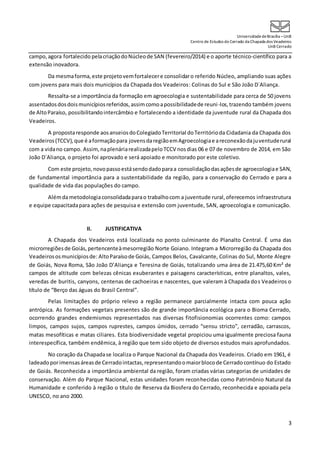 UniversidadedeBrasília –UnB
Centro de Estudos do Cerrado da Chapada dos Veadeiros
UnB Cerrado
3
campo,agora fortalecido pelacriaçãodoNúcleode SAN (fevereiro/2014) e o aporte técnico-científico para a
extensão inovadora.
Da mesmaforma,este projetovemfortalecere consolidaro referido Núcleo, ampliando suas ações
com jovens para mais dois municípios da Chapada dos Veadeiros: Colinas do Sul e São João D´Aliança.
Ressalta-se a importância da formação em agroecologia e sustentabilidade para cerca de 50 jovens
assentadosdosdoismunicípiosreferidos,assimcomoapossibilidadede reuni-los,trazendo também jovens
de AltoParaíso, possibilitandointercâmbio e fortalecendo a identidade da juventude rural da Chapada dos
Veadeiros.
A propostaresponde aosanseiosdoColegiadoTerritorial doTerritórioda Cidadania da Chapada dos
Veadeiros(TCCV),que é aformaçãopara jovensdaregiãoemAgroecologiae areconexãodajuventuderural
com a vidano campo. Assim,naplenáriarealizadapeloTCCV nosdias 06 e 07 de novembro de 2014, em São
João D´Aliança, o projeto foi aprovado e será apoiado e monitorado por este coletivo.
Com este projeto,novopassoestásendodadoparaa consolidação dasaçõesde agroecologiae SAN,
de fundamental importância para a sustentabilidade da região, para a conservação do Cerrado e para a
qualidade de vida das populações do campo.
Alémdametodologiaconsolidadaparao trabalhocom a juventude rural,oferecemos infraestrutura
e equipe capacitadapara ações de pesquisa e extensão com juventude, SAN, agroecologia e comunicação.
II. JUSTIFICATIVA
A Chapada dos Veadeiros está localizada no ponto culminante do Planalto Central. É uma das
microrregiõesde Goiás,pertencenteàmesorregião Norte Goiano. Integram a Microrregião da Chapada dos
Veadeirososmunicípiosde: AltoParaísode Goiás, Campos Belos, Cavalcante, Colinas do Sul, Monte Alegre
de Goiás, Nova Roma, São João D’Aliança e Teresina de Goiás, totalizando uma área de 21.475,60 Km² de
campos de altitude com belezas cênicas exuberantes e paisagens características, entre planaltos, vales,
veredas de buritis, canyons, centenas de cachoeiras e nascentes, que valeram à Chapada dos Veadeiros o
título de “Berço das águas do Brasil Central”.
Pelas limitações do próprio relevo a região permanece parcialmente intacta com pouca ação
antrópica. As formações vegetais presentes são de grande importância ecológica para o Bioma Cerrado,
ocorrendo grandes endemismos representados nas diversas fitofisionomias ocorrentes como: campos
limpos, campos sujos, campos ruprestes, campos úmidos, cerrado “sensu stricto”, cerradão, carrascos,
matas mesofíticas e matas ciliares. Esta biodiversidade vegetal propiciou uma igualmente preciosa fauna
interespecífica, também endêmica, à região que tem sido objeto de diversos estudos mais aprofundados.
No coração da Chapadase localiza o Parque Nacional da Chapada dos Veadeiros. Criado em 1961, é
ladeadoporimensasáreasde Cerradointactas,representandoomaiorblocode Cerradocontínuo do Estado
de Goiás. Reconhecida a importância ambiental da região, foram criadas várias categorias de unidades de
conservação. Além do Parque Nacional, estas unidades foram reconhecidas como Patrimônio Natural da
Humanidade e conferido à região o título de Reserva da Biosfera do Cerrado, reconhecida e apoiada pela
UNESCO, no ano 2000.
 