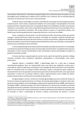 UniversidadedeBrasília –UnB
Centro de Estudos do Cerrado da Chapada dos Veadeiros
UnB Cerrado
6
comunidades.Paralelamente, a descoberta da agroecologia como a ciência do sujeito do campo, com suas
tecnologias sociais voltadas para a saúde do solo e equilíbrio com a natureza, tem se mostrado capaz de
reconstruir os vínculos com a terra e com a cultura do campo.
A falta de acesso a tecnologias no campo é entendida por esta equipe como forte agravante para a
evasão do jovem. Assim sendo, a proposta de trabalhar com comunicação e inclusão digital é vista neste
projetocomofator importante paratrazera motivaçãoalmejada. Darvisibilidade àsvirtudes e às conquistas
individuais e comunitárias, assim como a importância da agricultura familiar para nossa sociedade, tem se
mostrado como instrumento importante, não só para motivar os jovens e os agricultores adultos, com
também para melhorar gradativamente a segurança alimentar e nutricional nas cidades.
Assim, a proposta é transversalizar o uso de formatos de mídia, procurando sempre que possível
conjugar e articular diferentes modos de canalizar informação. Por exemplo, criação de conteúdos que
poderãoserdistribuídosnão apenas de forma impressa, mas por meio de filmes, programas de web rádio,
podcastveiculadasnainternetde formagratuitapermitindoofertacontínua de conteúdos e a promoção de
pesquisas para a produção de novos conteúdos.
A comunicaçãobaseadanosprincípiosda democratização,promoção da autonomia e emancipação,
se materializaquandohácondiçõesde acessoàcomunicação, direitode todos.Issosignificanãosó acessar a
informação e os bens culturais (midiatizados ou não), mas também o acesso à participação na criação e na
gestão de conteúdos variados.
É preciso promover a popularização do uso dos meios a partir da experiência aprendiz e diálogo
interativo constante entre estudantes, educadores, pesquisadores e comunicólogos, entre outros
profissionais.
Segundo Caporal e Costabeber (2007)3
a Agroecologia pode ser a base para a mudança
socioambiental gradativa. Deve ser compreendida como uma ciência que estabelece as bases para a
construção de estilos de agriculturas sustentáveis e de estratégias de desenvolvimento rural sustentável.
Pode ser entendida como um enfoque científico destinado a apoiar a transição dos atuais modelos de
desenvolvimentorural e de agricultura convencionais para estilos de desenvolvimento rural e agriculturas
sustentáveis. A partir de um enfoque sistêmico, adota o agroecossistema como unidade de análise,
proporcionando as bases científicas para a transição das agriculturas.
Na Agroecologia é central o conceito de transição agroecológica que ocorre através do tempo nas
formas de manejo dos agroecossistemas. O enfoque da transição agroecológica é complexo, tanto sob o
pontode vistatecnológico,comometodológicoe organizacional.SegundoGliessman(2000), apud Caporal e
Costabeber (2007)4
, podemos distinguir três níveis fundamentais no processo de transição ou conversão
para agroecossistemassustentáveis.Oprimeirodizrespeito ao incremento das práticas convencionais para
reduzirouso e consumode insumosexternoscaros,escassose daninhosaomeioambiente.Osegundonível
de transição se refere à substituição de insumos e práticas convencionais por práticas e insumos
3 CAPORAL, F. R. Agroecologia:alguns conceitos e princípios / por Francisco Roberto Caporal e José Antônio Costabeber; 24p.
Brasília:MDA/SAF/DATER-IICA, 2007.
4 Conforme ainda Caporale Costabeber, 2007, agroecossistema é a unidade fundamental de estudo, nos qual os ciclos minerais, as
transformações energéticas, os processos biológicos e as relaçõessócio-econômicas sãovistase analisadasem seu conjunto. Nesta
perspectiva, parece evidente a necessidade de adotar-se um enfoque holísticoe sistêmico em todas as intervenções que visem
transformar ecossistemas em agroecossistemas.
 