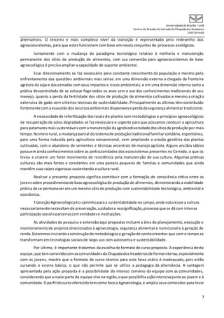 UniversidadedeBrasília –UnB
Centro de Estudos do Cerrado da Chapada dos Veadeiros
UnB Cerrado
7
alternativos. O terceiro e mais complexo nível da transição é representado pelo redesenho dos
agroecossistemas, para que estes funcionem com base em novos conjuntos de processos ecológicos.
Juntamente com a mudança do paradigma tecnológico relativo à melhoria e manutenção
permanente dos sítios de produção de alimentos, com sua conversão para agroecossistemas de base
agroecológica é preciso ampliar a capacidade de suporte ambiental.
Esse direcionamento se faz necessário pelo constante crescimento da população e mesmo pelo
enfrentamento das questões ambientais mais sérias: em uma dimensão externa a chegada da fronteira
agrícola da soja e das estradas com seus impactos e riscos ambientais; e em uma dimensão interna tanto a
prática descontrolada de se colocar fogo todos os anos sem o uso dos conhecimentos tradicionais de seu
manejo, quanto a perda da fertilidade dos sítios de produção de alimentos cultivados e mesmo a criação
extensiva de gado sem critérios técnicos de sustentabilidade. Principalmente as últimas têm contribuído
fortemente comaexaustãodosrecursosambientaisdisponíveise perdadasegurançaalimentar tradicional.
A necessidadede refertilização dos locais de plantio com metodologias e princípios agroecológicos
de recuperação de solos degradados se faz necessária e urgente para que possamos conduzir a agricultura
para patamaresmaissustentáveiscomamanutenção daagrobiodiversidadedossítiosde produçãopor mais
tempo. Nomeiorural,a mudançaparcial dosistemade produçãotradicional familiar solidária, espontânea,
para uma forma induzida pela agricultura convencional, vem ampliando a erosão genética das plantas
cultivadas, com o abandono de sementes e técnicas ancestrais de manejo agrícola. Alguns anciãos sábios
possuemaindaconhecimentos sobre as particularidades dos ecossistemas presentes no Cerrado, o que os
levou a criarem um forte movimento de resistência pela manutenção de sua cultura. Algumas práticas
culturais são mais fortes e constantes em uma parcela pequena de famílias e comunidades que ainda
mantêm suas raízes vigorosas sustentando a cultura rural.
Realizar a presente proposta significa contribuir com a formação de consciência crítica entre os
jovenssobre procedimentosde base agroecológicade produção de alimentos, demonstrando a viabilidade
prática de se permanecer em um mesmo sítio de produção com sustentabilidade tecnológica, ambiental e
econômica.
TransiçãoAgroecológicaé o caminhoparaa sustentabilidade nocampo,onde naturezae a cultura
necessariamente necessitamde preservação,cuidadose ressignificação,processoque se dácom intensa
participaçãosocial e parceriascom entidadese instituições.
As atividades de pesquisa e extensão aqui propostas incluem a área de planejamento, execução e
monitoramentode projetos direcionados à agroecologia, segurança alimentar e nutricional e à geração de
renda.Estaremosiniciandoaconstruçãode metodologiase geraçãode conhecimentos que com o tempo se
transformam em tecnologias sociais de largo uso com autonomia e sustentabilidade.
Por último, é importante tratarmos da escolha do formato do curso proposto. A experiência desta
equipe,que temconvividocomascomunidadesdaChapadadosVeadeiros de formaintensa,especialmente
com os jovens, mostra que o formato de curso técnico para esta faixa etária é inadequado, pois estão
cursando o ensino básico, o que não permite que se utilize a pedagogia da alternância. A vantagem
apresentada pela ação proposta é a possibilidade do intenso convívio da equipe com as comunidades,
considerandoque amaiorparte da equipe vivenaregião,oque possibilitaaçãointensivajuntoao jovem e à
comunidade.Operfil docursooferecido temcomofocoa Agroecologia,e amplia seus conteúdos para levar
 