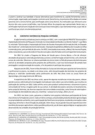 UniversidadedeBrasília –UnB
Centro de Estudos do Cerrado da Chapada dos Veadeiros
UnB Cerrado
8
o jovem a analisar sua realidade e buscar alternativas para transformá-la, usando ferramentas como a
comunicação,organização,participaçãoe controle social.Destaforma,encontramosdificuldadesemrealizar
parcerias com o ensino formal, para certificação como curso técnico. As instituições que oferecem curso
técnico têm seus cursos já definidos, cujo formato difere da proposta aqui apresentada. Neste caso, a
certificaçãoimplicariaemcriaçãode novocurso porestasinstituições, o que demanda tempo, o que não se
justifica já que esta é uma demanda pontual.
III. CONTEXTO E HISTÓRICO DA PESQUISA E EXTENSÃO
A ação formativavoltadaaosjovenscomeçouem2011, com a execuçãodo PROJETO “Estruturação e
Implantação deCentrosdePesquisa e Extensão na Universidade de Brasília e no Distrito Federal”, cuja Meta
4, intitulada “Estruturação e Implantação do Centro de Estudos Avançados do Cerrado da UnB, na Chapada
dos Veadeiros”,contemplaeste Centrode Estudos.Tal projetodisponibilizou80bolsasde iniciaçãocientífica
e extensãojúnior,peloperíodode doisanos. Em2013, executadasessasmetas,aMeta 3 do mesmoProjeto,
cedeunovasbolsas,que aindaestãoemfase de execução e sãoofertadascomocontrapartidaneste projeto.
Em 2011 foi criado o Programa de Bolsas de Estudo para o Ensino Básico, a fim de oferecer
atividadesde pesquisae extensão para bolsistas juniores e ainda formação complementar, sob a forma de
cursos de extensão. Observou-se a baixa qualidade do ensino local e a falta de preparo dos bolsistas para
realizar as atividades propostas pelos projetos dos professores, e por isso necessitavam de contato mais
prolongado e complementação de estudos, a fim de poderem participar dos projetos.
Naquele anode 2011, foram entãoofertadosos Cursos de Extensão para capacitar de forma técnica
e profissional os jovens, na cidade e em áreas rurais, além da participação dos bolsistas nos projetos de
pesquisa e extensão coordenados pelos professores da UnB. Nas áreas rurais os cursos foram de
Agroecologia, com carga horária de 200 horas.
A experiência de 2011 nas áreas rurais, apesar de algumas resistências iniciais dos jovens, obteve
grande sucesso,sobretudo pela investigação realizada por estes sobre suas comunidades, que resultou na
publicação de cartilhas em 2012. Cada cartilha serviu para produzir conhecimentos e disseminá-lo para a
comunidade de forma a resgatar parte da sua cultura. A atividade dos jovens consistiu no levantamento,
pelos próprios bolsistas, de diversos aspectos das comunidades envolvidas, como forma de valorização e
consolidação da identidade de cada uma. (Cartilhas - Laranjeira et al (org.), 2012 a, b e c)5
.
Em 2013, nas áreas rurais, passamos a trabalhar com projetos individuais participando de forma
maisdiretana formaçãodos jovens.Cadaumdelescomeçouumaatividade produtivade base agroecológica
na propriedade de suafamília,coma participaçãodosfamiliaresnosprojetos,recebendo orientações sobre
segurança alimentar e diversificação da produção. Além disso, houve grande troca de experiências entre
membrosdaequipe e agricultores,sobre questões práticasdo uso de bases agroecológicas na agropecuária
desenvolvida nas unidades de produção familiar.
5 LARANJEIRA, N.P.;GASPARINI, C.B.;Câmara, C.B. (org.). Assentamento Sílvio Rodrigues& Cidade da Fraternidade, Alto Paraíso de
Goiás. Brasília:UnB, 2012. Coleção Riquezas da Cha pada dos Veadeiros. V. 1. 31 p. (Cartilha)
LARANJEIRA, N.P.;GASPARINI, C.B.;BERNARDES, S.;(org.). Comunidade doSertão, AltoParaíso de Goiás. Brasília:UnB, 2012. Col eção
Riquezas da Chapada dos Veadeiros. V. 2. 36 p. (Cartilha)
LARANJEIRA, N.P.;MEIRELES, C. da C.;GASPARINI, C.B. (org.). Povoado doMoinho, AltoParaísode Goiás. Brasília:UnB, 2012. Coleção
Riquezas da Chapada dos Veadeiros. V.3. 23 p. (Cartilha)
 