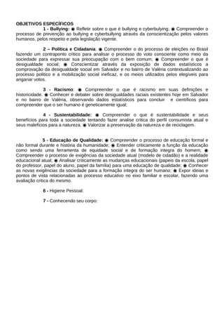 OBJETIVOS ESPECÍFICOS
            1 - Bullying: ◉ Refletir sobre o que é bullying e cyberbulying; ◉ Compreender o
processo de prevenção ao bullying e cyberbullying através da conscientização pelos valores
humanos, pelos respeito e pela legislação vigente.

             2 – Política e Cidadania: ◉ Compreender o do processo de eleições no Brasil
fazendo um contraponto critico para analisar o processo do voto consciente como meio da
sociedade para expressar sua preocupação com o bem comum; ◉ Compreender o que é
desigualdade social; ◉ Conscientizar através da exposição de dados estatísticos a
comprovação da desigualdade social em Salvador e no bairro de Valéria contextualizando ao
processo politico e a mobilização social ineficaz, e os meios utilizados pelos elegíveis para
angariar votos.

              3 - Racismo: ◉ Compreender o que é racismo em suas definições e
historicidade. ◉ Conhecer e debater sobre desigualdades raciais existentes hoje em Salvador
e no bairro de Valéria, observando dados estatísticos para concluir e científicos para
compreender que o ser humano é geneticamente igual;

             4 - Sustentabilidade: ◉ Compreender o que é sustentabilidade e seus
benefícios para toda a sociedade tentando fazer analise critica do perfil consumista atual e
seus malefícios para a natureza. ◉ Valorizar a preservação da natureza e de reciclagem.


              5 - Educação de Qualidade: ◉ Compreender o processo de educação formal e
não formal durante e história da humanidade; ◉ Entender criticamente a função da educação
como sendo uma ferramenta de equidade social e de formação integra do homem; ◉
Compreender o processo de exigências da sociedade atual (modelo de cidadão) e a realidade
educacional atual; ◉ Analisar criticamente as mudanças educacionais (papeis da escola, papel
do professor, papel do aluno, papel da família) para uma educação de qualidade; ◉ Conhecer
as novas exigências da sociedade para a formação integra do ser humano; ◉ Expor ideias e
pontos de vista relacionadas ao processo educativo no eixo familiar e escolar, fazendo uma
avaliação critica do mesmo.

             6 - Higiene Pessoal:

             7 - Conhecendo seu corpo:
 