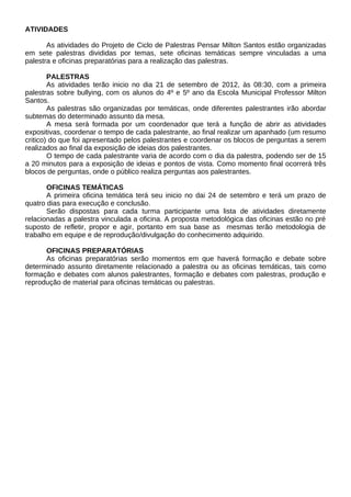 ATIVIDADES

       As atividades do Projeto de Ciclo de Palestras Pensar Milton Santos estão organizadas
em sete palestras divididas por temas, sete oficinas temáticas sempre vinculadas a uma
palestra e oficinas preparatórias para a realização das palestras.

        PALESTRAS
        As atividades terão inicio no dia 21 de setembro de 2012, às 08:30, com a primeira
palestras sobre bullying, com os alunos do 4º e 5º ano da Escola Municipal Professor Milton
Santos.
        As palestras são organizadas por temáticas, onde diferentes palestrantes irão abordar
subtemas do determinado assunto da mesa.
        A mesa será formada por um coordenador que terá a função de abrir as atividades
expositivas, coordenar o tempo de cada palestrante, ao final realizar um apanhado (um resumo
critico) do que foi apresentado pelos palestrantes e coordenar os blocos de perguntas a serem
realizados ao final da exposição de ideias dos palestrantes.
        O tempo de cada palestrante varia de acordo com o dia da palestra, podendo ser de 15
a 20 minutos para a exposição de ideias e pontos de vista. Como momento final ocorrerá três
blocos de perguntas, onde o público realiza perguntas aos palestrantes.

       OFICINAS TEMÁTICAS
       A primeira oficina temática terá seu inicio no dai 24 de setembro e terá um prazo de
quatro dias para execução e conclusão.
       Serão dispostas para cada turma participante uma lista de atividades diretamente
relacionadas a palestra vinculada a oficina. A proposta metodológica das oficinas estão no pré
suposto de refletir, propor e agir, portanto em sua base as mesmas terão metodologia de
trabalho em equipe e de reprodução/divulgação do conhecimento adquirido.

      OFICINAS PREPARATÓRIAS
      As oficinas preparatórias serão momentos em que haverá formação e debate sobre
determinado assunto diretamente relacionado a palestra ou as oficinas temáticas, tais como
formação e debates com alunos palestrantes, formação e debates com palestras, produção e
reprodução de material para oficinas temáticas ou palestras.
 