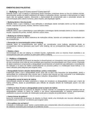 EMENTAS DAS PALESTAS

1 – Bullying: O que é? Como ocorre? Como bani-lo?
Reflexão sobre o que é bullying e cyberbulying dando exemplos contextuais dentro ou fora do cotidiano escolar,
demonstrando através de dados estatísticos de órgãos e instituições oficiais, nacionais e internacionais os males
sejam eles de qualquer espécie, oferecendo a oportunidade de compreensão para a prevenção através da
conscientização pelos valores humanos, pelos respeito, pela legislação vigente.

+ Bullying dentro e fora da escola:
Reflexão sobre o que é bullying e suas definições e etimologias dando exemplos dentro ou fora do cotidiano
escolar, expostos em jornais, revistas, Internet e outros meios.

+ Cyberbullying:
Reflexão sobre o que é cyberbullying e suas definições e etimologias dando exemplos dentro ou fora do cotidiano
escolar, expostos em jornais, revistas, Internet e outros meios.

+ Bullying em números trágicos:
Demonstração através de dados estatísticos de instituições oficiais, fazendo um contraponto dos resultados com
as consequências.

+ Prevenção ou conscientização contra o bullying:
Reflexão sobre os comportamentos que podem ser considerados como bullying, abordando desde as
consequências internas (pessoais) para quem sofre bullying, até as consequências legais (leis) para quem o
pratica.

+ Relatos e fatos:
Demonstração de atos de bullying na Unidade Escolar, explicitando como os mesmos foram resolvidos e as
consequências para que o praticou ou para quem sofreu o bullying.

2 – Política e Cidadania:
Busca de compreensão do processo de eleições no Brasil fazendo um contraponto critico para analisar o processo
do voto consciente como meio de uma sociedade para expressar sua preocupação com o bem comum. Exposição
de dados estatísticos comprovando a desigualdade social (fazendo um estudo de suas definições e nomeclaturas)
em Salvador e no bairro de Valéria contextualizando ao processo politico e a mobilização social ineficaz, e os
meios utilizados pelos elegíveis para angariar votos.

+ Desigualdade Social e eleições democráticas: juntos e misturados:
Explanação sobre o que é desigualdade social, quais são os tipos mais frequentes de desigualdade, dando a
oportunidade de compreensão para concluir que a mesma esta inerente ao voto consciente e as mobilizações
sociais fazendo um nexo entre os elos de causas e soluções: desigualdade X mobilização.

+ Etnográfico social do bairro de Valéria:
Demonstração através de dados estatísticos e relatos de moradores as desigualdades sociais que o bairro de
Valéria enfrenta, dando as possibilidades para reflexão de soluções através de mobilização social e do voto
consciente.

+ Valéria em foco: O voto é a desigualdade social no bairro de Valéria:
Busca de compreensão do processo de eleições no Brasil, fazendo um contraponto para contextualizar com as
desigualdades sofridas no bairro de Valéria e sua pouca representatividade no poderes governamentais,
analisando os poucos exemplos de mobilização social para a soluções de problemáticas no bairro.

+ Vamos brincar de política?
Busca de compreensão do processo de eleições no Brasil, dando uma introdução aos recursos utilizados pelos
candidatos para “convencer” os eleitores para angariar votos.

+ Só e política vive um bairro?
Introdução a mobilização social dando a oportunidade para compreensão critica do processo como sendo um ato
de cidadania necessária para resolução de problemas sociais.
 