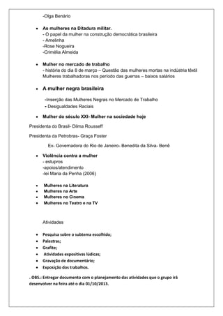 -Olga Benário
As mulheres na Ditadura militar.
- O papel da mulher na construção democrática brasileira
- Amelinha
-Rose Nogueira
-Crimélia Almeida
Mulher no mercado de trabalho
- história do dia 8 de março – Questão das mulheres mortas na indústria têxtil
Mulheres trabalhadoras nos período das guerras – baixos salários
A mulher negra brasileira
-Inserção das Mulheres Negras no Mercado de Trabalho
- Desigualdades Raciais
Mulher do século XXI- Mulher na sociedade hoje
Presidenta do Brasil- Dilma Rousseff
Presidenta da Petrobras- Graça Foster
Ex- Governadora do Rio de Janeiro- Benedita da Silva- Benê
Violência contra a mulher
- estupros
-apoios/atendimento
-lei Maria da Penha (2006)
Mulheres na Literatura
Mulheres na Arte
Mulheres no Cinema
Mulheres no Teatro e na TV
Atividades
Pesquisa sobre o subtema escolhido;
Palestras;
Grafite;
Atividades expositivas lúdicas;
Gravação de documentário;
Exposição dos trabalhos.
. OBS.: Entregar documento com o planejamento das atividades que o grupo irá
desenvolver na feira até o dia 01/10/2013.
 