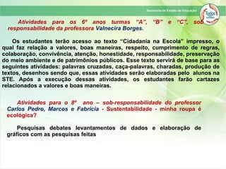 Atividades para os 6º anos turmas “A”, “B” e “C”, sob
responsabilidade da professora Valnecira Borges.
Os estudantes terão acesso ao texto “Cidadania na Escola” impresso, o
qual faz relação a valores, boas maneiras, respeito, cumprimento de regras,
colaboração, convivência, atenção, honestidade, responsabilidade, preservação
do meio ambiente e de patrimônios públicos. Esse texto servirá de base para as
seguintes atividades: palavras cruzadas, caça-palavras, charadas, produção de
textos, desenhos sendo que, essas atividades serão elaboradas pelo alunos na
STE. Após a execução dessas atividades, os estudantes farão cartazes
relacionados a valores e boas maneiras.
Atividades para o 8º ano – sob-responsabilidade do professor
Carlos Pedro, Marcos e Fabricia - Sustentabilidade - minha roupa é
ecológica?
Pesquisas debates levantamentos de dados e elaboração de
gráficos com as pesquisas feitas
 