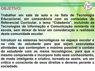 OBJETIVO:
Trabalhar em sala de aula e na Sala de Tecnologia
Educacional, em consonância com os conteúdos do
Referencial Curricular, o tema “Cidadania”, incluindo as
Tecnologias de Informação e Comunicação existente na
escola, sem deixar de levar em consideração a realidade
desta comunidade escolar.
Introduzir os sistemas tecnológicos no espaço escolar e
na vida do estudante para que sejam executadas
atividades que contemplem o máximo possível o contato
do estudante com os meios tecnológicos, para que o
mesmo compreenda e incorpore todo esse conhecimento,
de modo inteligente e criativo, tornado-se assim, um ser
crítico e consciente de seus direitos e deveres perante a
sociedade.
 