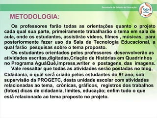 Os professores farão todas as orientações quanto o projeto
cada qual sua parte, primeiramente trabalharão o tema em sala de
aula, onde os estudantes, assistirão vídeos, filmes , músicas, para
posteriormente fazer uso da Sala de Tecnologia Educacional, a
qual farão pesquisas sobre o tema proposto.
Os estudantes orientados pelos professores desenvolverão as
atividades escritas,digitadas,Criação de Histórias em Quadrinhos
no Programa AguáQuê,impress,writer e postagens, das imagens.
Vale ressaltar que todas as atividades serão postadas no blog,
Cidadania, o qual será criado pelos estudantes do 9º ano, sob
supervisão da PROGETC, desta unidade escolar com atividades
relacionadas ao tema, crônicas, gráficos, registros dos trabalhos
(fotos) dicas de cidadania, limites, educação; enfim tudo o que
está relacionado ao tema proposto no projeto.
METODOLOGIA:
 