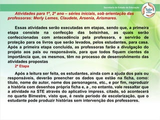 Atividades para 1º, 2º ano – séries iniciais, sob orientação das
professoras: Merly Lemes, Claudete, Arsenia, Arismares.
Essas atividades serão executadas em etapas, sendo que, a primeira
etapa consiste na confecção das bolsinhas, as quais serão
confeccionadas com antecedência pela professora, e servirão de
proteção para os livros que serão levados, pelos estudantes, para casa.
Após a primeira etapa concluída, as professoras farão a divulgação do
projeto aos pais ou responsáveis, para que todos fiquem cientes da
importância que, os mesmos, têm no processo de desenvolvimento das
atividades propostas
2ª Etapa
Após a leitura ser feita, os estudantes, ainda com a ajuda dos pais ou
responsáveis, deverão preencher os dados que estão na ficha, como:
título, nome do autor, nome dos personagens, etc., e por fim, reproduzir
a história com desenhos própria ficha e, a , no entanto, vale ressaltar que
a atividade na STE através do aplicativo impress. citado, só acontecerá
no quarto Bimestre, visto que, é neste período de escolarização, que o
estudante pode produzir histórias sem intervenção dos professores.
 