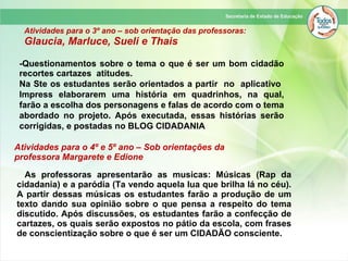 Atividades para o 3º ano – sob orientação das professoras:
Glaucia, Marluce, Sueli e Thais
-Questionamentos sobre o tema o que é ser um bom cidadão
recortes cartazes atitudes.
Na Ste os estudantes serão orientados a partir no aplicativo
Impress elaborarem uma história em quadrinhos, na qual,
farão a escolha dos personagens e falas de acordo com o tema
abordado no projeto. Após executada, essas histórias serão
corrigidas, e postadas no BLOG CIDADANIA
Atividades para o 4º e 5º ano – Sob orientações da
professora Margarete e Edione
As professoras apresentarão as musicas: Músicas (Rap da
cidadania) e a paródia (Ta vendo aquela lua que brilha lá no céu).
A partir dessas músicas os estudantes farão a produção de um
texto dando sua opinião sobre o que pensa a respeito do tema
discutido. Após discussões, os estudantes farão a confecção de
cartazes, os quais serão expostos no pátio da escola, com frases
de conscientização sobre o que é ser um CIDADÃO consciente.
 