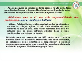 Após a pesquisa os estudantes terão acesso na Ste a atividades
como Quebra-Cabeça e Jogo da Memória dicas de Cidadania, estes
elaborados pelas professoras a partir do programa EDILIM.
Atividade para ser executada na STE. Após uma conversa
informal sobre as atividades executadas, nas aulas anteriores,
os estudantes serão orientados a responderem a algumas
perguntas para completar uma cruzadinha, a qual será elaborada
através do programa EDILIM ou no google Doc,s.
Atividades para o 4º ano sob responsabilidade das
professoras Helena, Jucilene e Antônia:
Vídeos, Relatos, fichas, relatar acontecimentos ou situações
em que os colegas agiram ou não com atitudes de boas
maneiras na sala de aula. Tais relatos formarão uma lista de
palavras que, as quais retratam atitudes boas e ruins
manifestadas por colegas na escola.
 