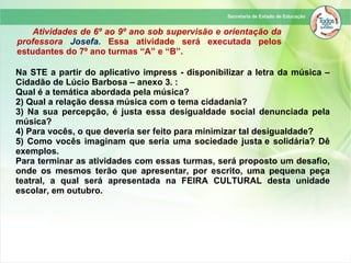 Atividades de 6º ao 9º ano sob supervisão e orientação da
professora Josefa. Essa atividade será executada pelos
estudantes do 7º ano turmas “A” e “B”.
Na STE a partir do aplicativo impress - disponibilizar a letra da música –
Cidadão de Lúcio Barbosa – anexo 3. :
Qual é a temática abordada pela música?
2) Qual a relação dessa música com o tema cidadania?
3) Na sua percepção, é justa essa desigualdade social denunciada pela
música?
4) Para vocês, o que deveria ser feito para minimizar tal desigualdade?
5) Como vocês imaginam que seria uma sociedade justa e solidária? Dê
exemplos.
Para terminar as atividades com essas turmas, será proposto um desafio,
onde os mesmos terão que apresentar, por escrito, uma pequena peça
teatral, a qual será apresentada na FEIRA CULTURAL desta unidade
escolar, em outubro.
 