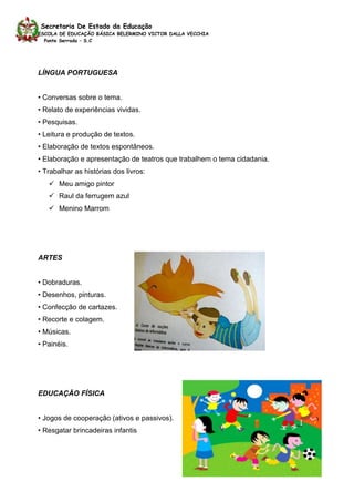 Secretaria De Estado da Educação
ESCOLA DE EDUCAÇÃO BÁSICA BELERMINO VICTOR DALLA VECCHIA
  Ponte Serrada – S.C




LÍNGUA PORTUGUESA


• Conversas sobre o tema.
• Relato de experiências vividas.
• Pesquisas.
• Leitura e produção de textos.
• Elaboração de textos espontâneos.
• Elaboração e apresentação de teatros que trabalhem o tema cidadania.
• Trabalhar as histórias dos livros:
    Meu amigo pintor
    Raul da ferrugem azul
    Menino Marrom




ARTES


• Dobraduras.
• Desenhos, pinturas.
• Confecção de cartazes.
• Recorte e colagem.
• Músicas.
• Painéis.




EDUCAÇÃO FÍSICA


• Jogos de cooperação (ativos e passivos).
• Resgatar brincadeiras infantis
 