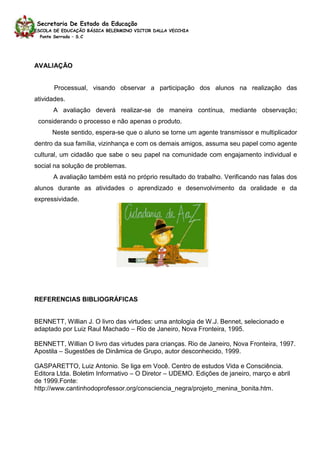 Secretaria De Estado da Educação
ESCOLA DE EDUCAÇÃO BÁSICA BELERMINO VICTOR DALLA VECCHIA
  Ponte Serrada – S.C




AVALIAÇÃO


       Processual, visando observar a participação dos alunos na realização das
atividades.
      A avaliação deverá realizar-se de maneira contínua, mediante observação;
 considerando o processo e não apenas o produto.
      Neste sentido, espera-se que o aluno se torne um agente transmissor e multiplicador
dentro da sua família, vizinhança e com os demais amigos, assuma seu papel como agente
cultural, um cidadão que sabe o seu papel na comunidade com engajamento individual e
social na solução de problemas.
      A avaliação também está no próprio resultado do trabalho. Verificando nas falas dos
alunos durante as atividades o aprendizado e desenvolvimento da oralidade e da
expressividade.




REFERENCIAS BIBLIOGRÁFICAS


BENNETT, Willian J. O livro das virtudes: uma antologia de W.J. Bennet, selecionado e
adaptado por Luiz Raul Machado – Rio de Janeiro, Nova Fronteira, 1995.

BENNETT, Willian O livro das virtudes para crianças. Rio de Janeiro, Nova Fronteira, 1997.
Apostila – Sugestões de Dinâmica de Grupo, autor desconhecido, 1999.

GASPARETTO, Luiz Antonio. Se liga em Você. Centro de estudos Vida e Consciência.
Editora Ltda. Boletim Informativo – O Diretor – UDEMO. Edições de janeiro, março e abril
de 1999.Fonte:
http://www.cantinhodoprofessor.org/consciencia_negra/projeto_menina_bonita.htm.
 