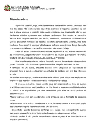 Secretaria De Estado da Educação
ESCOLA DE EDUCAÇÃO BÁSICA BELERMINO VICTOR DALLA VECCHIA
  Ponte Serrada – S.C




Cidadania e valores


        É possível observar, hoje, uma agressividade crescente nos alunos, justificada pelo
fato de a escola não estar adaptada ao perfil do jovem que a freqüenta. Esse fator fez com
que o aluno perdesse o respeito pela escola, mostrando sua insatisfação através das
freqüentes atitudes agressivas com colegas, professores, funcionários, e patrimônio
escolar. Para resgatar o respeito pela escola, professores, funcionários, coordenadores e
Direção planejaram formas de se trabalhar esse tema sem abordar a violência, mas de tal
modo que fosse possível promover atitudes para melhorar a convivência dentro da escola,
procurando adaptá-las ao novo perfil apresentado pelos jovens de hoje.
        Fazer da escola uma instituição formadora de pessoas e não apenas transmissora
de conhecimento, resgatando valores morais através de atitudes que mostrem: RESPEITO
MÚTUO, SOLIDARIEDADE, HUMILDADE, AMOR AO PRÓXIMO,
        Hoje em dia presenciamos muito a discussão sobre a formação dos alunos voltada
para a cidadania, com um discurso que vai muito além das práticas da sala de aula.
A formação de um sujeito, enquanto cidadão, deve ultrapassar as expectativas do
professor, levar o sujeito a alavancar nas atitudes do cotidiano em prol dos interesses
sociais.
No contato com o grupo, a educação deve estar voltada para fatores que englobam os
interesses dos mesmos, sendo associados a valores morais e éticos.
        O processo educativo, nesse sentido, deve ser responsável por levar os sujeitos
envolvidos a perceberem sua importância na vida do outro, suas responsabilidades diante
do mundo e as capacidades que deve desenvolver para exercitar essas práticas no
decorrer da vida.
Alguns valores podem ser considerados como principais para a formação da cidadania,
como:
- Cooperação: onde o aluno percebe que a troca de conhecimentos e a sua participação
são fundamentais para a concretização de uma atividade;
- Sinceridade: quando buscamos confiança nos outros, mas principalmente quando
exercemos nossa própria sinceridade, estando certos ou não em nossas ações;
- Perdão: perdoar é não guardar ressentimento contra ninguém, é se livrar das amarras
impostas pelo rancor;
 