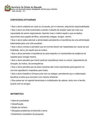 Secretaria De Estado da Educação
ESCOLA DE EDUCAÇÃO BÁSICA BELERMINO VICTOR DALLA VECCHIA
  Ponte Serrada – S.C




CONTEÚDOS ATITUDINAIS


• Que o aluno colabore em casa ou na escola, por si mesmas, adquirindo responsabilidade.
• Que o aluno se sinta incentivado a aceitar o desafio de ampliar cada vez mais sua
capacidade de serem responsáveis, fazendo mais e melhor aquilo a que se dedica,
assumindo seus papéis de filhos, estudantes colegas, amigos, vizinho.
• Que o aluno saiba valorizar a alimentação percebendo a importância de uma alimentação
balanceada para uma vida saudável.
• Que o aluno comece a perceber que as normas devem ser respeitadas por causa de sua
finalidade, isto é, por aquilo que as motiva.
• Que o aluno perceba a importância do auto-respeito e a necessidade da exigência de
respeito para consigo mesmo.
• Que o aluno perceba que mentir pode ter importância maior ou menor, dependendo da
situação, do motivo, da conseqüência.
• Que o aluno perceba que as boas-maneiras são muito importantes para garantir um
convívio agradável e respeitoso para todos.
• Que o aluno trabalhe e brinque junto com os colegas, percebendo que a colaboração
beneficia a todos que convivem num mesmo ambiente.
• Que possa ser um agente transmissor e multiplicador de valores, tanto com a família
quanto com os amigos.




MATEMÁTICA


• Idéia de quantidade.
• Classificação.
• Noção de número.
• Situações-problemas envolvendo o tema.
• Estatísticas (resultados da pesquisa)
 
