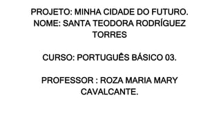 PROJETO: MINHA CIDADE DO FUTURO.
NOME: SANTA TEODORA RODRÍGUEZ
TORRES
CURSO: PORTUGUÊS BÁSICO 03.
PROFESSOR : ROZA MARIA MARY
CAVALCANTE.
 