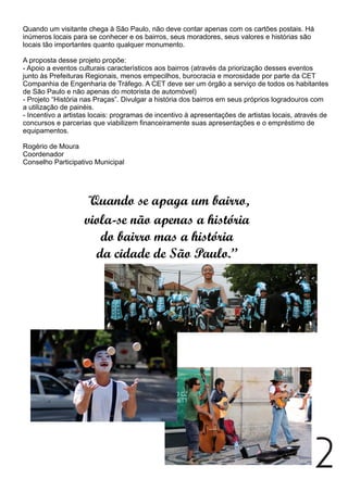 Quando um visitante chega à São Paulo, não deve contar apenas com os cartões postais. Há
inúmeros locais para se conhecer e os bairros, seus moradores, seus valores e histórias são
locais tão importantes quanto qualquer monumento.
A proposta desse projeto propõe:
- Apoio a eventos culturais característicos aos bairros (através da priorização desses eventos
junto às Prefeituras Regionais, menos empecilhos, burocracia e morosidade por parte da CET
Companhia de Engenharia de Tráfego. A CET deve ser um órgão a serviço de todos os habitantes
de São Paulo e não apenas do motorista de automóvel)
- Projeto “História nas Praças”. Divulgar a história dos bairros em seus próprios logradouros com
a utilização de painéis.
- Incentivo a artistas locais: programas de incentivo à apresentações de artistas locais, através de
concursos e parcerias que viabilizem financeiramente suas apresentações e o empréstimo de
equipamentos.
Rogério de Moura
Coordenador
Conselho Participativo Municipal
“Quando se apaga um bairro,
viola-se não apenas a história
do bairro mas a história
da cidade de São Paulo.”
2
 