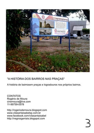 "A HISTÓRIA DOS BAIRROS NAS PRAÇAS"
A história de bairrosem praças e logradouros nos próprios bairros.
CONTATOS
Rogério de Moura
cinemoura@live.com
11-99759-0578
http://rogeriodemoura.blogspot.com
www.vilasantaisabelsp.com.br
www.facebook.com/vilasantaisabel
http://negrosgeniais.blogspot.com
3
 
