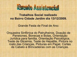 Trabalhos Social realizado  no Bairro Cidade Jardim dia 13/12/2009. Grande Festa de Final de Ano: Orquestra Sinfônica do Patrulheiros, Doação de Panetones, Bonecas e Bolas, Orientação Jurídica para família, Orientação Psicológica, Teste de Glicemia, Teste de Hepatite, Pintura no rosto das Crianças, Pinturas em Papel, Cortes de Cabelo e Brincadeiras com as Crianças. Evento Assistencial 