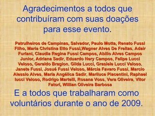 Agradecimentos a todos que contribuíram com suas doações para esse evento . Patrulheiros de Campinas, Salvador, Paulo Motta, Renato Fussi Filho, Maria Christina Etto Fussi,Wagner Alves De Freitas ,  Adair Furlani, Claudia Regina Fussi Campos, Abilio Alves Campos Junior, Adriana Sadir ,  Eduardo Nery Campos ,  Felipe Lucci Veloso, Geraldo Bragion ,  Gilda Lucci, Grasiele Lucci Veloso ,  Janete Fussi ,  Josué Fussi Veloso, Márcia Favaro Fussi ,  Marcio Alessio Alves ,  Maria Angélica Sadir ,  Mariluce Piacentini, Raphael lucci Veloso, Rodrigo Martelli, Rosana Voss ,  Vera Oliveira ,  Vitor Fatori, Willian Oliveira Barbosa E a todos que trabalharam como voluntários durante o ano de 2009. 