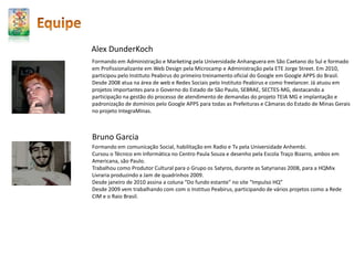 EquipeRodrigo Lara MesquitaEstudou História na Universidade de São Paulo e cursou como assistente Ecodesenvolvimento na École de HautesÉtudes de Paris. Foi repórter, redator, sub editor, editor e editor chefe do Jornal da Tarde, onde começou a trabalhar em 1976. Em 1988, assumiu a diretoria geral da Agência Estado. Através das TICs, abriu a empresa para ao mercado e desenvolveu o projeto Broadcast, empresa líder do mercado brasileiro de informação eletrônica para o mercado financeiro desde 92. Neste mesmo ano, aproximou-se do Media Lab, ‘laboratório’ de mídia do M.I.T, entidade da qual foi pesquisador afiliado durante um período da gestão de Nicholas Negroponte e Walter Bender. É sócio fundador e foi presidente da Fundação SOS Mata Atlântica.Desde 2002 é sócio é sócio e fundados do Instituto Peabirus, empresa de serviços de articulação de públicos e conexões na web.Cacau GuarnieriFormado em roteiro cinematográfico pela EICTV (Cuba) e notório saber em dramaturgia. Atua como estrategista e consultor web desde 2001. Com ampla experiência no mercado digital, ocupou cargos executivos em empresas como Radium Systems, Mentor Tecnologia, Plena Consultores e Instituto Peabirus. Foi responsável por importantes projetos para clientes como Embraer, Itaú, GVT, COMGÁS, Samarco, Sebrae, Telefônica, CCR, Governo do Estado de São Paulo, SECTES-MG, Pernambucanas, Petrobrás, Votorantim Cimentos, entre muitos outros. Vencedor do World SummitAward 2005 (etapa brasileira, pela criação do game educacional Bellatrix e o Palácio do Tempo), vencedor do Prêmio Vidarte 2002 (melhor web arte latino americana por 6 propostas para o novo milênio).  