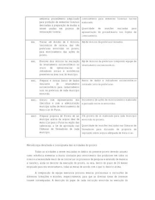 ambiental procedimento simplificado    licenciamento para sementes florestais nativas
             para produção de sementes florestais   elaborado.
             destinadas à preparação de mudas a
             serem usadas em projetos de            Quantidade de reuniões realizadas para
             restauração florestal.                 apresentação do procedimento nos órgãos de
                                                    licenciamento.

   xxx.      Treinar um mínimo de 4 técnicos, N⁰ de técnicos da prefeitura treinados.
             funcionários de carreira, das três
             prefeituras envolvidas no projeto,
             para monitoramento das ações do
             projeto.

   xxxi.     Envolver dois técnicos na realização N⁰ de técnicos da prefeitura compondo equipe de
             do levantamento socioeconômico no levantamento socioeconomico.
             intuito   de    operacionalizar    os
             indicadores sociais e econômicos
             presentes na área rural do município.

   xxxii.    Preparar e instalar banco de dados Banco de dados e indicadores socioeconômico
             resultante       do      levantamento instalado junto às prefeituras.
             socioeconômico para cadastramento
             rural na prefeitura de cada município
             envolvido.

   xxxiii.   Discutir com representantes dos Documento de ações de monitoramento elaborado
             ribeirinhos e com a administração e pactuado entre os envolvidos.
             municipal ações de monitoramento da
             mata ciliar do Purus.

   xxxiv. Preparar proposta de Projeto de Lei       Um projeto de lei elaborado para cada município
          municipal acerca da largura ideal de      envolvido no projeto.
          mata ciliar para o Purus na região das
          cabeceiras, a fim de aprovação nas        Quantidade de reuniões realizadas nas Câmaras de
          Câmaras de Vereadores de cada             Vereadores para discussão de proposta de
          município.                                legislação sobre largura adequada de mata ciliar.



Metodologia detalhada e cronograma das atividades do projeto

        Todas as atividades a serem realizadas no âmbito do presente projeto deverão assumir
como referência elementar a busca constante pelo envolvimento dos produtores em todos os
níveis e a necessidade maior de se concretizar os processos de pesquisa e extensão de maneira
a transferir, ainda no decorrer da execução do projeto, ou seja, dentro do prazo de 24 meses
estipulado para seu encerramento, todas as metas de acordo com o que foi descrito acima.

        A composição da equipe executora procurou mesclar profissionais e instituições de
diferentes formações e missões, respectivamente, para que as diversas áreas de interesse
fossem contempladas. A descrição do papel de cada instituição envolvida na execução do
 