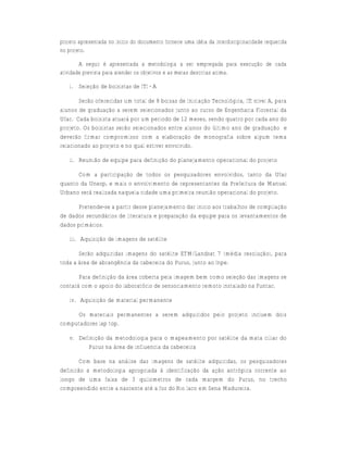 projeto apresentada no início do documento fornece uma idéia da interdisciplinaridade requerida
no projeto.

        A seguir é apresentada a metodologia a ser empregada para execução de cada
atividade prevista para atender os objetivos e as metas descritas acima.

   i. Seleção de bolsistas de ITI - A

       Serão oferecidas um total de 8 bolsas de Iniciação Tecnológica, ITI nível A, para
alunos de graduação a serem selecionados junto ao curso de Engenharia Florestal da
Ufac. Cada bolsista atuará por um período de 12 meses, sendo quatro por cada ano do
projeto. Os bolsistas serão selecionados entre alunos do último ano de graduação e
deverão firmar compromisso com a elaboração de monografia sobre algum tema
relacionado ao projeto e no qual estiver envolvido.

   ii. Reunião de equipe para definição do planejamento operacional do projeto

      Com a participação de todos os pesquisadores envolvidos, tanto da Ufac
quanto da Unesp, e mais o envolvimento de representantes da Prefeitura de Manuel
Urbano será realizada naquela cidade uma primeira reunião operacional do projeto.

      Pretende-se a partir desse planejamento dar início aos trabalhos de compilação
de dados secundários de literatura e preparação da equipe para os levantamentos de
dados primários.

   iii. Aquisição de imagens de satélite

       Serão adquiridas imagens do satélite ETM/Landsat 7 (média resolução), para
toda a área de abrangência da cabeceira do Purus, junto ao Inpe.

       Para definição da área coberta pela imagem bem como seleção das imagens se
contará com o apoio do laboratório de sensoriamento remoto instalado na Funtac.

   iv. Aquisição de material permanente

     Os materiais permanentes a serem adquiridos pelo projeto incluem dois
computadores lap top.

   v. Definição da metodologia para o mapeamento por satélite da mata ciliar do
         Purus na área de influencia da cabeceira

        Com base na análise das imagens de satélite adquiridas, os pesquisadores
definirão a metodologia apropriada à identificação da ação antrópica corrente ao
longo de uma faixa de 3 quilometros de cada margem do Purus, no trecho
compreendido entre a nascente até a foz do Rio Iaco em Sena Madureira.
 
