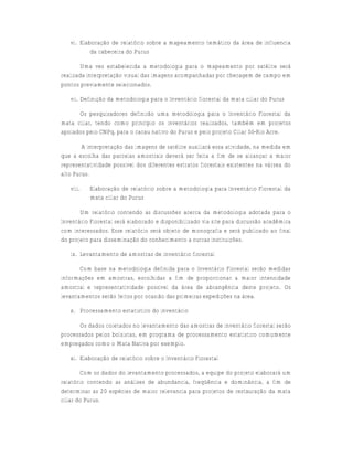 vi. Elaboração de relatório sobre a mapeamento temático da área de influencia
           da cabeceira do Purus

       Uma vez estabelecida a metodologia para o mapeamento por satélite será
realizada interpretação visual das imagens acompanhadas por checagem de campo em
pontos previamente selecionados.

   vii. Definição da metodologia para o Inventário florestal da mata ciliar do Purus

      Os pesquisadores definirão uma metodologia para o Inventário Florestal da
mata ciliar, tendo como princípio os inventários realizados, também em projetos
apoiados pelo CNPq, para o cacau nativo do Purus e pelo projeto Ciliar Só-Rio Acre.

        A interpretação das imagens de satélite auxiliará essa atividade, na medida em
que a escolha das parcelas amostrais deverá ser feita a fim de se alcançar a maior
representatividade possível dos diferentes estratos florestais existentes na várzea do
alto Purus.

   viii.   Elaboração de relatório sobre a metodologia para Inventário Florestal da
           mata ciliar do Purus

       Um relatório contendo as discussões acerca da metodologia adotada para o
Inventário Florestal será elaborado e disponibilizado via site para discussão acadêmica
com interessados. Esse relatório será objeto de monografia e será publicado ao final
do projeto para disseminação do conhecimento a outras instituições.

   ix. Levantamento de amostras de inventário florestal

       Com base na metodologia definida para o Inventário Florestal serão medidas
informações em amostras, escolhidas a fim de proporcionar a maior intensidade
amostral e representatividade possível da área de abrangência deste projeto. Os
levantamentos serão feitos por ocasião das primeiras expedições na área.

   x. Processamento estatístico do inventário

       Os dados coletados no levantamento das amostras de inventário florestal serão
processados pelos bolsistas, em programa de processamento estatístico comumente
empregados como o Mata Nativa por exemplo.

   xi. Elaboração de relatório sobre o Inventário Florestal

        Com os dados do levantamento processados, a equipe do projeto elaborará um
relatório contendo as análises de abundancia, freqüência e dominância, a fim de
determinar as 20 espécies de maior relevancia para projetos de restauração da mata
ciliar do Purus.
 