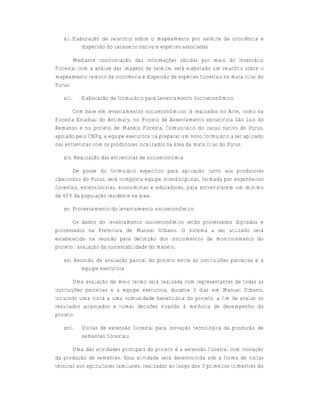 xii. Elaboração de relatório sobre o mapeamento por satélite da ocorrência e
            dispersão do cacaueiro nativo e espécies associadas

       Mediante confrontação das informações obtidas por meio do Inventário
Florestal com a análise das imagens de satélite, será elaborado um relatório sobre o
mapeamento remoto da ocorrência e dispersão de espécies florestais na mata ciliar do
Purus.

   xiii.   Elaboração de formulário para Levantamento Socioeconômico

       Com base em levantamentos socioeconômicos já realizados no Acre, como na
Floresta Estadual do Antimary, no Projeto de Assentamento extrativista São Luis do
Remanso e no projeto de Manejo Florestal Comunitário do cacau nativo do Purus,
apoiado pelo CNPq, a equipe executora irá preparar um novo formulário a ser aplicado
nas entrevistas com os produtores localizados na área da mata ciliar do Purus.

   xiv. Realização das entrevistas de socioeconomia

        De posse do formulário específico para aplicação junto aos produtores
ribeirinhos do Purus, será composta equipe interdisciplinar, formada por engenheiros
florestais, extensionistas, economistas e educadores, para entrevistarem um mínimo
de 40% da população residente na área.

   xv. Processamento do levantamento socioeconômico

       Os dados do levantamento socioeconômico serão processados digitados e
processados na Prefeitura de Manuel Urbano. O sistema a ser utilizado será
estabelecido na reunião para definição dos instrumentos de monitoramento do
projeto. avaliação da sustentabilidade do manejo.

   xvi. Reunião de avaliação parcial do projeto entre as instituições parceiras e a
          equipe executora

        Uma avaliação de meio termo será realizada com representantes de todas as
instituições parceiras e a equipe executora, durante 3 dias em Manuel Urbano,
incluindo uma visita a uma comunidade beneficiária do projeto, a fim de avaliar os
resultados alcançados e tomar decisões visando à melhoria de desempenho do
projeto.

   xvii.   Visitas de extensão florestal para inovação tecnológica da produção de
           sementes florestais

       Uma das atividades principais do projeto é a extensão florestal com inovação
da produção de sementes. Essa atividade será desenvolvida sob a forma de visitas
técnicas aos agricultores familiares, realizadas ao longo dos 3 primeiros trimestres do
 