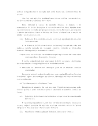 primeiro e segundo anos de execução, bem como durante os 2 trimestres finais do
projeto.

       Com isso, cada agricultor será beneficiado com um total de 8 visitas técnicas,
nas épocas indicadas para navegação no Purus.

       Serão formadas 2 equipes de extensão, incluindo os bolsistas e os
extensionistas do projeto vinculados às instituições parceiras. Essas equipes serão
supervisionadas e orientadas por pesquisadores do projeto. As equipes, ao longo dos
trimestres de extensão, ficarão 2 semanas em campo, alternadas com 1 semana na
cidade, e assim sucessivamente.

   xviii.   Elaboração de material de extensão envolvendo a produção de sementes
            florestais nativas

       A fim de auxiliar o trabalho de extensão junto aos agricultores familiares, será
elaborada cartilha ilustrada, em linguagem acessível, contendo as informações
essenciais sobre a produção de sementes florestais.

   xix.Publicação e distribuição em treinamentos para agricultores familiares sobre
          coleta e produção de sementes florestais

       A cartilha será publicada com uma tiragem de 1.000 exemplares e distribuídas
nos cursos de qualificação para produção de sementes florestais.

   xx. Realização do levantamento fenológico para as 20 espécies florestais
          selecionadas

       Estudos de fenologia serão elaborados para cada uma das 20 espécies florestais
selecionadas a partir de informações de literatura, observação no campo e entrvistas
com os produtores.

   xxi. Teste das sementes coletadas no Purus

       Exemplares de sementes de cada uma das 20 espécies selecionadas serão
testadas quanto ao poder germinativo junto ao laboratório de sementes florestais da
Funtac.

   xxii.    Elaboração de documento de legislação municipal sobre largura adequada
            de mata ciliar

       A equipe de pesquisadores irá, com base em todas as informações obtidas pelo
projeto, preparar proposta de legislação municipal contendo cálculo da largura
adequada da mata ciliar para o Purus naquele município.

   xxiii.   Reuniões de sensibilização com órgãos ambientais e de extensão
 