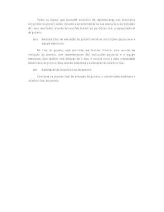 Todos os órgãos que possuem escritório de representação nos municípios
envolvidos no projeto serão instados a se envolverem na sua execução e na discussão
dos seus resultados, através de reuniões bimestrais periódicas com os pesquisadores
do projeto.

   xxiv.   Reunião final de avaliação do projeto entre as instituições parceiras e a
           equipe executora

       Ao final do projeto, será realizada, em Manuel Urbano, uma reunião de
avaliação do projeto, com representantes das instituições parceiras e a equipe
executora. Essa reunião terá duração de 3 dias, e incluirá visita a uma comunidade
beneficiária do projeto. Essa reunião subsidiará a elaboração do relatório final.

   xxv.    Elaboração do relatório final do projeto

        Com base na reunião final de avaliação do projeto, o coordenador elaborará o
relatório final do projeto.
 