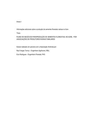 Anexo I



Informa†Œes adicionais sobre a produ†‡o de sementes florestais nativas no Acre

T•tulo:

PLANO DE NEG•CIOS PARAPRODU•‘O DE SEMENTES FLORESTAIS, NO ACRE, POR
ASSOCIA•’ES DE PRODUTORES RURAIS FAMILIARES



Estudo realizado em parceria com a Associa†‡o Andiroba por:

Raul Vargas Torrico – Engenheiro AgrŽnomo, MSc.

Ecio Rodrigues – Engenheiro Florestal, PhD.
 