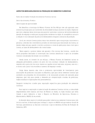 ASPECTOS MERCADOLÓGICOS DA PRODUÇÃO DE SEMENTES FLORESTAIS


Ramo de atividade: Produção de sementes Florestais nativas

Setor da economia: Primário
Identificação da oportunidade

     Na Amazônia a tecnologia do Manejo Florestal de Uso Múltiplo tem sido apontada como
alternativa principal para uso sustentável da diversidade biológica existente na região. Espera-se
que com o emprego dessa tecnologia seja possível transformar o potencial da biodiversidade em
geração de emprego e renda para as populações residentes na região. A conseqüência natural é
a redução e total eliminação da prática do desmatamento enquanto alternativa de produção.

     Isto é, se o recurso florestal possuir maior valor monetário que a sua principal concorrente: a
pecuária; a decisão dos investimentos privados se direcionará para manutenção da floresta, ao
mesmo tempo em que, quando o contrário acontece e a carne do gado possui maior valor que a
floresta, as taxas de desmatamento são intensificadas.

      Neste aspecto o governo federal tem apoiado o Uso racional das florestas, através dos
vários programas destinados à conservação das florestas amazônicas e apoio às atividades
florestais consideradas de elevado risco econômico.

     Sendo assim, no contexto do uso múltiplo, o Manejo Florestal de Sementes nativas se
adequada perfeitamente, primeiro do ponto de vista ecológico (redução do desmatamento),
segundo sob o ponto de vista social (manter as ligações sociais familiares, religiosas, lazer etc..)
e terceiro sob o ponto vista econômico (aumento de emprego e renda).

    Surge dessa maneira uma nova e promissora oportunidade de investimentos para
associações de produtores localizados na Amazônia, quer para ofertar sementes florestais que
atenderão aos programas de reflorestamento e de restauração privados em execução pelas
empresas, quer seja para atender a demanda por revegetalização oriundas de prefeituras,
órgãos estaduais e organizações não governamentais.

Gargalos normativos criados pela legislação específica para produção de sementes
florestais

    Para legalizar a exploração e comercialização de sementes florestais nativas, a comunidade
empreendedora deve elaborar um Plano de Manejo ao Ibama, ou órgão estadual que tenha
firmado o pacto federativo, e fazer o Registro no Ministério da Agricultura, Pecuária e
Abastecimento, MAPA, do seu estado.

     A obtenção deste registro é condição para poder comercializar sementes florestais para todo
território nacional. A Associação para conseguir o registro no MAPA terá que elaborar estudo de
fenologia, georeferenciar as matrizes e estruturar o que se denomina de Área de Produção de
Sementes, APS.
 