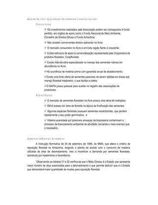 Análise de risco da produção de sementes florestais nativas:
       Pontos fortes
                Os investimentos realizados pela Associa†‡o podem ser conseguidos ˆ fundo
               perdido, em ‚rg‡os de apoio como o Fundo Nacional de Meio Ambiente,
               Conselho de Direitos Difuso e Fundo AmazŽnia;
                N‡o existem concorrentes diretos operando no Acre;
                O mercado consumidor no Acre e em toda regi‡o Norte Š crescente;
                Existe estrutura de apoio ˆ comercializa†‡o representada pela Cooperativa de
               produtos florestais, Coopfloresta;
                Existe m‡o-de-obra especializada no manejo das sementes nativas em
               abund•ncia no Acre;
               H„ ocorrƒncia de matŠria–prima com garantida anual de abastecimento;
               Existe uma forte oferta de sementes pass•veis de serem obtidas em „reas sob
               manejo florestal madeireiro, o que facilita a coleta;
               O MAPA possui pessoal para auxiliar no registro das associa†Œes de
               produtores.
       Pontos Fracos
                O mercado de sementes florestais no Acre possui uma sŠrie de restri†Œes;
                Dif•cil acesso em „rea de floresta na Špoca da frutifica†‡o das sementes;
                Algumas espŠcies florestais possuem sementes recalcitrantes, que perdem
               rapidamente o seu poder germinativo; e
                Histeria acarretada por poss•veis amea†as da biopirataria contaminam o
               processo de licenciamento ambiental da atividade, tornando-o mais oneroso que
               o necess„rio.


Aspectos ambientais do negócio
         A Instru†‡o Normativa de 05 de setembro de 1996, do MMA, que altera o critŠrio de
reposi†‡o florestal na AmazŽnia, exigindo o plantio de acordo com o consumo de madeira
utilizada de „rea de desmatamento, veio a Incentivar a demanda por sementes florestais,
sobretudo por madeireiros e fazendeiros.

        Observando as tabelas 01 e 02 verifica-se que o Mato Grosso Š o Estado que apresenta
maior n…mero de „rea autorizadas para o desmatamento o que permite deduzir que Š o Estado
que demandar„ maior quantidade de mudas para reposi†‡o florestal.
 