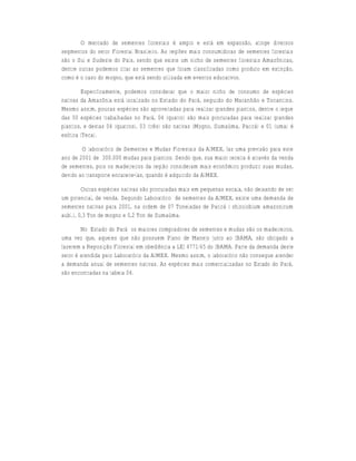 O mercado de sementes florestais é amplo e está em expansão, atinge diversos
segmentos do setor Florestal Brasileiro. As regiões mais consumidoras de sementes florestais
são o Sul e Sudeste do País, sendo que existe um nicho de sementes florestais Amazônicas,
dentre outras podemos citar as sementes que foram classificadas como produto em extinção,
como é o caso do mogno, que está sendo utilizada em eventos educativos.

        Especificamente, podemos considerar que o maior nicho de consumo de espécies
nativas da Amazônia está localizado no Estado do Pará, seguido do Maranhão e Tocantins.
Mesmo assim, poucas espécies são aproveitadas para realizar grandes plantios, dentre o leque
das 50 espécies trabalhadas no Pará, 04 (quatro) são mais procuradas para realizar grandes
plantios, e destas 04 (quatros), 03 (três) são nativas (Mogno, Sumaúma, Paricá) e 01 (uma) é
exótica (Teca).

        O laboratório de Sementes e Mudas Florestais da AIMEX, faz uma previsão para este
ano de 2001 de 300.000 mudas para plantios. Sendo que, sua maior receita é através da venda
de sementes, pois os madeireiros da região consideram mais econômico produzir suas mudas,
devido ao transporte encarece-las, quando é adquirido da AIMEX.

         Outras espécies nativas são procuradas mais em pequenas escala, não deixando de ser
um potencial, de venda. Segundo Laboratório de sementes da AIMEX, existe uma demanda de
sementes nativas para 2001, na ordem de 07 Toneladas de Paricá ( shizolobium amazonicum
aubl.), 0,3 Ton de mogno e 0,2 Ton de Sumaúma.

        No Estado do Pará os maiores compradores de sementes e mudas são os madeireiros,
uma vez que, aqueles que não possuem Plano de Manejo junto ao IBAMA, são obrigado a
fazerem a Reposição Florestal em obediência a LEI 4771/65 do IBAMA. Parte da demanda deste
setor é atendida pelo Laboratório da AIMEX. Mesmo assim, o laboratório não consegue atender
a demanda anual de sementes nativas. As espécies mais comercializadas no Estado do Pará,
são encontradas na tabela 04.
 