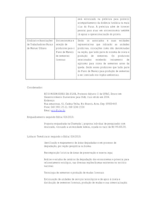 será estruturado na prefeitura para posterior
                                              acompanhamento da dinâmica fundiária na mata
                                              ciliar do Purus. A prefeitura além de fornecer
                                              pessoal para atuar em socioeconomia também
                                              irá apoiar a operacionalização do projeto.

Sindicato e Associações Socioeconomia e       Serão os associados e suas entidades
de Trabalhadores Rurais seleção de            representativas que indicarão as unidades
de Manuel Urbano        produtores para o     produtivas, colocações como são denominadas
                        Plano de Manejo       na região, que farão parte do sistema de coleta e
                        de sementes           produção de sementes. Os produtores
                        florestais            selecionados receberão treinamento de
                                              alpinismo para coleta de sementes antes da
                                              queda. Serão esses produtores que farão parte
                                              do Plano de Manejo para produção de sementes
                                              a ser licenciado nos órgãos ambientais.



Coordenador:

               ECIO RODRIGUES DA SILVA, Professor Adjunto III da UFAC, Doutor em
               Desenvolvimento Sustentável pela UnB, título obtido em 2004.
               Endereço:
               Rua amazonas, 61, Cadeia Velha, Rio Branco, Acre, Cep: 69900-445
               Fone: 068 3901 25 21; 068 3244 1534
               Email: ecio@ufac.br

Enquadramento segundo Edital 026/2010:

               Proposta enquadrada na Chamada I, proposta individual de pesquisador com
               doutorado, vinculado a universidade federal, orçada no valor de R$ 99.600,00.


Linha(s) Temática(s) segundo o Edital 026/2010:

               Identificação e mapeamento de áreas degradadas e em processo de
               degradação, por região geográfica ou bioma;

               Recomposição florística de áreas de preservação e reserva legal;

               Análise e estudos de cenários da degradação dos ecossistemas e potencial para
               reflorestamento ecológico, nas diversas regiões/biomas existentes no território
               nacional;

               Tecnologia de sementes e produção de mudas florestais;

               Estruturação de unidades de serviços tecnológicos e de apoio à coleta e
               distribuição de sementes florestais, produção de mudas e sua comercialização;
 