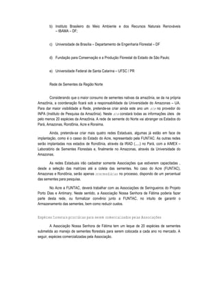 b) Instituto Brasileiro do Meio Ambiente e dos Recursos Naturais Renov„veis
          – IBAMA – DF;


       c) Universidade de Bras•lia – Departamento de Engenharia Florestal – DF


       d) Funda†‡o para Conserva†‡o e a Produ†‡o Florestal do Estado de S‡o Paulo;


       e) Universidade Federal de Santa Catarina – UFSC / PR


       Rede de Sementes da Regi‡o Norte


       Considerando que o maior consumo de sementes nativas da amazŽnia, se da na pr‚pria
AmazŽnia, a coordena†‡o ficar„ sob a responsabilidade da Universidade do Amazonas – UA.
Para dar maior visibilidade a Rede, pretende-se criar ainda este ano um site no provedor do
INPA (Instituto de Pesquisa da AmazŽnia). Neste site constar„ todas as informa†Œes …teis de
pelo menos 20 espŠcies da AmazŽnia. A rede de semente do Norte vai abranger os Estados do
Par„, Amazonas, RondŽnia, Acre e Roraima.

        Ainda, pretende-se criar mais quatro redes Estaduais, algumas j„ est‡o em face de
implanta†‡o, como Š o casso do Estado do Acre, representado pela FUNTAC. As outras redes
ser‡o implantadas nos estados de RondŽnia, atravŠs da IRAD (.....) no Par„, com a AIMEX –
Laborat‚rio de Sementes Florestais e, finalmente no Amazonas, atravŠs da Universidade do
Amazonas.

       As redes Estaduais ir‡o cadastrar somente Associa†Œes que estiverem capacitadas ,
desde a sele†‡o das matrizes atŠ a coleta das sementes. No caso do Acre (FUNTAC),
Amazonas e RondŽnia, ser‡o apenas intermediárias no processo, dispondo de um percentual
das sementes para pesquisa.

       No Acre a FUNTAC, dever„ trabalhar com as Associa†Œes de Seringueiros do Projeto
Porto Dias e Antimary. Neste sentido, a Associa†‡o Nossa Senhora de F„tima poderia fazer
parte desta rede, ou formalizar convƒnio junto a FUNTAC, no intuito de garantir o
Armazenamento das sementes, bem como reduzir custos.


Espécies florestais prioritárias para serem comercializados pelas Associações

         A Associa†‡o Nossa Senhora de F„tima tem um leque de 20 espŠcies de sementes
submetida ao manejo de sementes florestais para serem colocada a cada ano no mercado. A
seguir, espŠcies comercializadas pela Associa†‡o.
 