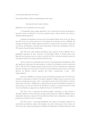 Instituição de Execução do Projeto:

Universidade Federal do Acre, enquadrada pelo edital como:


                Instituição de ensino superior pública.

Experiência do coordenador e da instituição

       O Coordenador possui ampla experiência com a execução de projetos de pesquisa e
extensão florestal na Amazônia. O currículo resumido descrito abaixo fornece com clareza a
dimensão dessa experiência.

       Graduado em Engenharia Florestal pela Universidade Federal Rural do Rio de Janeiro
em 1987 iniciou sua carreira profissional na Fundação de Tecnologia do Acre, FUNTAC. Na
condição de pesquisador compôs equipe que elaborou o primeiro projeto de manejo florestal de
uso múltiplo da Amazônia financiado pela Organização Internacional de Madeiras Tropicais,
ITTO, para a Floresta Estadual do Antimary.

         Em 1990 atuou como assessor parlamentar para assuntos de meio ambiente junto a
Assembléia Legislativa do Acre. Retornou à Universidade Federal do Paraná para cursar
Mestrado em economia e política florestal concluído em 1994, com uma dissertação acerca da
viabilidade econômica da criação de Reservas Extrativistas.

        De volta ao Acre foi coordenador geral do Centro dos Trabalhadores da Amazônia, CTA,
uma importante organização não governamental, criada por Chico Mendes, durante o período de
1992 a 1998. No CTA coordenou equipes de profissionais de várias formações para elaboração
de planos de manejo de uso múltiplo e comunitário em duas Reservas Extrativistas e na Floresta
Nacional do Macauã. Projetos apoiados pelo Banco Interamericano e pela                  ITTO,
respectivamente.

        Retornou à FUNTAC na condição de Diretor-Presidente presidente em 1999. Na Funtac
coordenou a elaboração do Relatório de Impacto Ambiental, RIMA, de quatro projetos de infra-
estrutura considerados prioritários. Para o licenciamento do Anel Viário de Rio Branco e Terceira
Ponte sobre o Rio Acre, o RIMA previu a implantação de uma série de medidas mitigadoras ao
longo da mata ciliar em um trecho de 20 quilômetros à jusante e à montante da ponte. A esse
conjunto de medidas, a equipe técnica chamou de Projeto Ciliar Só-Rio Acre.

       Em 2001 iniciou o doutorado em desenvolvimento sustentável na UnB. Durante o
doutorado trabalhou no Centro Nacional de Populações Tradicionais, CNPT, do IBAMA, onde foi
responsável direto pela criação de 18 novas Reservas Extrativistas na Amazônia e instrução do
processo de criação de outras 22 unidades.

        Em 2004 concluiu o doutorado defendendo tese acerca da vantagem competitiva do
ecossistema na Amazônia usando como exemplo um cluster florestal para o Acre. A partir de
2003 atuou como assessor parlamentar na Câmara dos Deputados do Congresso Nacional onde
 