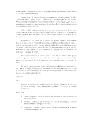 permaneceu até 2006 quando ingressou na carreira acadêmica. Atualmente é Professor Adjunto
III na Universidade Federal do Acre.

        Como professor da Ufac coordenou projeto de extensão aprovado no âmbito do Edital
CT-AGRO/MCT/MDA/CNPq nº 20/2005 - Disponibilização de Tecnologias de Base Ecológica
Apropriadas à Agricultura Familiar, com objetivo de introduzir o manejo de paca (Agouti paca) em
sistemas agrosilvopastoris no município acreano de Acrelândia. Projeto já encerrado por meio do
processo de número 552651/2005-2.

        Ainda em 2006 elaborou proposta de restauração florestal da Bacia do Rio Acre,
denominada Ciliar Só-Rio Acre, que foi aprovado pelo Conselho Deliberativo do Fundo Nacional
do Meio Ambiente, mas, infelizmente por força de contingenciamentos não pode contar com
financiamento.

        A proposta do Ciliar Só-Rio Acre foi recebida com sucesso em várias instituições nas
quais foi discutida, como no Ministério Público acreano, na Câmara dos Deputados em Brasília e
junto ao executivo local, o que fez com que a Secretaria Estadual de Meio Ambiente do Acre
contratasse a execução do projeto em 20 trechos críticos previamente selecionados do Rio Acre.
A restauração florestal dessas 20 áreas, com média de 1 hectare cada, foi coordenada pelo
proponente e sua equipe da UFAC.

        Posteriormente concebeu e aprovou junto ao edital 036 de 2007 do CNPq projeto
voltado ao suporte do manejo florestal comunitário do cacau nativo disperso na mata ciliar do Rio
Purus, no trecho inicial do Estado do Amazonas, entre a foz do Rio Iaco até o município de
Pauiní.

         Foi durante a execução desse projeto, em fase de prestação de contas junto ao CNPq,
que a equipe de pesquisadores envolvida percebeu a importância em se efetivar ações na área
de influencia da cabeceira do Purus, destinadas à restauração florestal de trechos críticos, que
originou a presente proposta de projeto.

Objetivos:

Geral:

         Contribuir para melhoria das condições ambientais da bacia hidrográfica do Rio Purus,
         por meio da restauração florestal de trechos críticos de mata ciliar, na área de influencia
         da cabeceira.

Específicos:

         1. Produzir informações acerca do grau de ação antrópica na área de influencia da
            cabeceira do Purus;

         2. Promover a elaboração de diagnósticos que reflitam às condições ambientais
            observadas na bacia hidrográfica do Purus;

         3. Conscientizar a população ribeirinha acerca das implicações decorrentes do modelo
            do uso do solo na mata ciliar;
 
