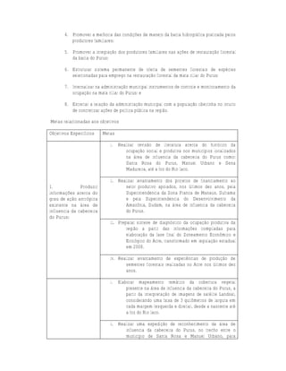 4. Promover a melhoria das condições de manejo da bacia hidrográfica praticada pelos
          produtores familiares;

       5. Promover a integração dos produtores familiares nas ações de restauração florestal
          da bacia do Purus;

       6. Estruturar sistema permanente de oferta de sementes florestais de espécies
          selecionadas para emprego na restauração florestal da mata ciliar do Purus;

       7. Internalizar na administração municipal instrumentos de controle e monitoramento da
          ocupação na mata ciliar do Purus; e

       8. Estreitar a relação da administração municipal com a população ribeirinha no intuito
          de concretizar ações de política pública na região.

Metas relacionadas aos objetivos

Objetivos Específicos     Metas

                              i.   Realizar revisão de literatura acerca do histórico da
                                      ocupação social e produtiva nos municípios localizados
                                      na área de influencia da cabeceira do Purus como:
                                      Santa Rosa do Purus, Manuel Urbano e Sena
                                      Madureira, até a foz do Rio Iaco.

                              ii. Realizar levantamento dos projetos de financiamento ao
1.             Produzir              setor produtivo apoiados, nos últimos dez anos, pela
informações acerca do                Superintendencia da Zona Franca de Manaus, Suframa
grau de ação antrópica               e pela Superintendencia do Desenvolvimento da
existente na área de                 Amazônia, Sudam, na área de influencia da cabeceira
influencia da cabeceira              do Purus.
do Purus;
                              iii. Preparar síntese de diagnóstico da ocupação produtiva da
                                       região a partir das informações compiladas para
                                       elaboração da fase final do Zoneamento Econômico e
                                       Ecológico do Acre, transformado em legislação estadual
                                       em 2008.

                              iv. Realizar levantamento de experiências de produção de
                                     sementes florestais realizadas no Acre nos últimos dez
                                     anos.

                              i.   Elaborar mapeamento temático da cobertura vegetal
                                       presente na área de influencia da cabeceira do Purus, a
                                       partir da interpretação de imagens de satélite Landsat,
                                       considerando uma faixa de 3 quilômetros de largura em
                                       cada margem (esquerda e direita), desde a nascente até
                                       a foz do Rio Iaco.

                              ii. Realizar uma expedição de reconhecimento da área de
                                     influencia da cabeceira do Purus, no trecho entre o
                                     município de Santa Rosa e Manuel Urbano, para
 