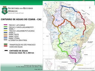 CINTURÃO DE ÁGUAS DO CEARÁ - CAC 
FORTALEZ 
A 
TRECHO 1 JATI-CARIÚS 
TRECHO 2 CARIÚS-JAGUARIBE/POTI 
RAMAL 1 
TRECHO 3 JAGUARIBE/POTI-ACARAÚ 
RAMAL 2 
RAMAL OESTE 
RAMAL LESTE 
RAMAL LITORAL 
ALTERNATIVA GRAVITÁRIA 
TRANSPOSIÇÃO RIO SÃO FRANCISCO 
EIXÃO DAS ÁGUAS 
CINTURÃO DE ÁGUAS 
Extensão total: R$ 1.300 km 
 