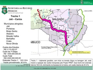 Trecho 1 
Jatí – Cariús 
Municípios atingidos: 
Jati 
Porteiras 
Brejo Santo 
Abaiara 
Missão Velha 
Barbalha 
Crato 
Nova Olinda 
CCuussttooss ddooss EEssttuuddooss 
R$ 3.110.452,07 
CCuussttoo ddaa 11ª EEttaappaa 
R$ 1.600.000.000,00 
CCuussttoo TToottaall 
R$ 6.800.000.000,00 
EExxtteennssããoo TTrreecchhoo 11: 145,3 Km 
Vazão pré-estimada: 30 m³/s 
Trecho 1 – totalmente gravitário, com início na tomada d’água na barragem Jati, onde 
haverá a captação das vazões transpostas pelo Projeto PIRSF. Esse trecho tem extensão 
total de 145,3 km, terminando na travessia do rio Cariús, com vazão máxima de 30 m³/s 
 