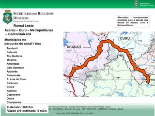 Ramal Leste 
Acaraú – Curu – Metropolitanas 
– Cedro/Quixadá 
Municípios no 
percurso do canal / rios 
Tamboril 
Catunda 
Sta. Quitéria 
Miraíma 
Amontada 
Gen. Sampaio 
Apuiarés 
Pentecoste 
S. Luis do Curu 
Paracuru 
Choró 
Itapiúna 
Capistrano 
Ocara 
Chorozinho 
Extensão: 260 Km 
Vazão pré-estimada: 5 m3/s 
Alternativa complementar 
gravitária para a adução das 
Bacias do Acaraú, Curu e 
Metropolitanas. 
 