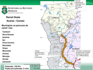 Ramal Oeste 
Acaraú - Coreaú 
Municípios no percurso do 
canal / rios 
Tamboril 
Nova Russas 
Ipueiras 
Ipu 
Pires Ferreira 
Reriutaba 
Graça 
Mocambo 
Coreaú 
Moraújo 
Granja 
Camocim 
Extensão: 155 Km 
Vazão pré-estimada: 2 m3/s 
Alternativa complementar 
gravitária para a adução 
das Bacias do Acaraú, 
Curu e Metropolitanas. 
Adução 
gravitária para a 
Bacia do Acaraú 
e sua 
perenização. 
Possível 
alternativa de 
integração futura 
com o Rio 
Parnaíba,no 
Piauí. 
 