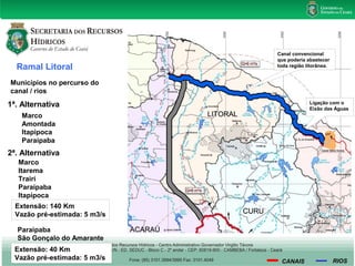 Ramal Litoral 
Municípios no percurso do 
canal / rios 
1ª. Alternativa 
Marco 
Amontada 
Itapipoca 
Paraipaba 
2ª. Alternativa 
Marco 
Itarema 
Trairí 
Paraipaba 
Itapipoca 
Extensão: 140 Km 
Vazão pré-estimada: 5 m3/s 
Canal convencional 
que poderia abastecer 
toda região litorânea. 
Ligação com o 
Eixão das Águas 
CANAIS RIOS 
Paraipaba 
São Gonçalo do Amarante 
Extensão: 40 Km 
Vazão pré-estimada: 5 m3/s 
 
