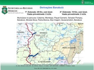 Derivações Banabuiú 
1ª. Extensão: 20 Km, com túnel. 
Vazão pré-estimada: 2 m3/s 
2ª. Extensão: 10 Km, com túnel. 
Vazão pré-estimada: 2 m3/s 
Municípios no percurso: Catarina, Mombaça, Piquet Carneiro, Senador Pompeu, 
Banabuiú, Morada Nova, Pedra Branca, Boa Viagem, Quixeramobim, Banabuiú 
