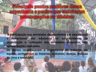 Principais pontos positivos dessa
experiência e pontos que suscitaram
preocupações ou dúvidas:
A participação nas atividades desenvolvidas em sala de aula
e extraclasses dos educando foi surpreendente na
organização e realização das atividades propostas, nas
apresentações realizadas.
Os alunos reconheceram a importância do trabalho em
equipe; conheceram as histórias, costumes, danças, músicas
do circo e trajetória.
 