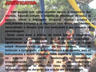 JUSTIFICATIVA
Este projeto tem como objetivo aguçar o imaginário das
crianças, focando sempre o respeito as diferenças de todas as
pessoas, povos e linguagem (corporal, musical, plástica e
oral),levando a criança a se expressar suas ideias, sentimentos,
necessidades e desejos com isso avançando o seu processo de
aprendizagem.
Tendo como base o brincar de forma lúdica e imaginária,
incentivando a criatividade ao promover experiências
significativas de aprendizagem. Através do brincar a criança
estará desenvolvendo as áreas do conhecimento, além de
estimular a curiosidade, a autoconfiança e a autonomia, pois os
instrumentos a serem utilizados como suporte a ajudarão, seja
no aspecto físico, social, intelectual ou emocional,
proporcionando assim o seu desenvolvimento
integral. Identificar os diferentes tipos de espetáculos e as
mudanças causadas durantes sua criação ate os dias atuais.
 